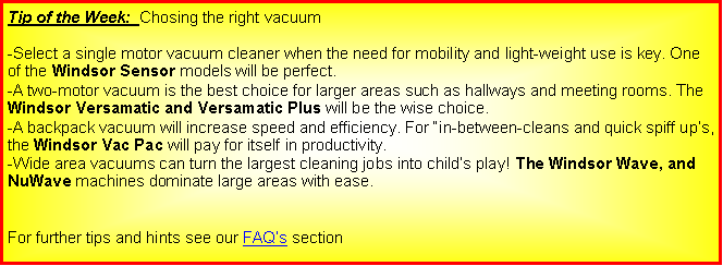 Text Box: Tip of the Week:  Chosing the right vacuum-Select a single motor vacuum cleaner when the need for mobility and light-weight use is key. One of the Windsor Sensor models will be perfect.-A two-motor vacuum is the best choice for larger areas such as hallways and meeting rooms. The Windsor Versamatic and Versamatic Plus will be the wise choice.-A backpack vacuum will increase speed and efficiency. For �in-between-cleans and quick spiff up�s, the Windsor Vac Pac will pay for itself in productivity.-Wide area vacuums can turn the largest cleaning jobs into child�s play! The Windsor Wave, and NuWave machines dominate large areas with ease. For further tips and hints see our FAQ�s section